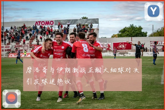 摩洛哥与伊朗激战正酣大细球对决引发球迷热议