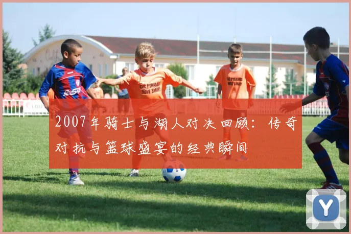2007年骑士与湖人对决回顾：传奇对抗与篮球盛宴的经典瞬间