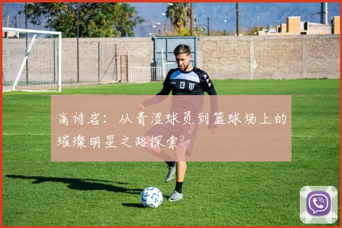 高诗岩：从青涩球员到篮球场上的璀璨明星之路探索