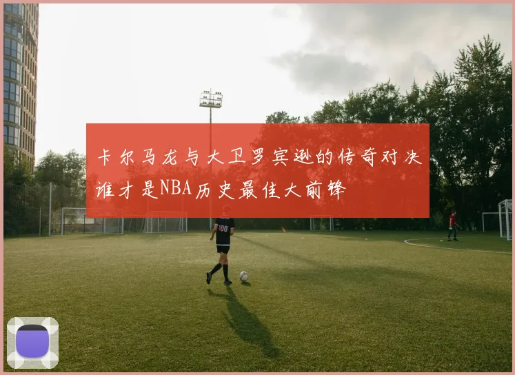 卡尔马龙与大卫罗宾逊的传奇对决谁才是NBA历史最佳大前锋