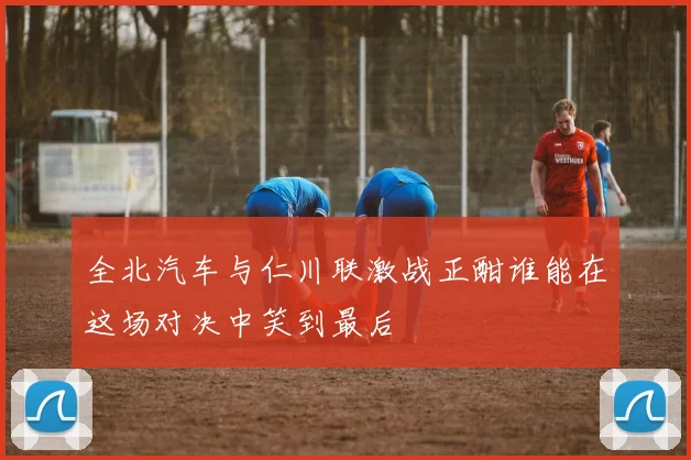 全北汽车与仁川联激战正酣谁能在这场对决中笑到最后