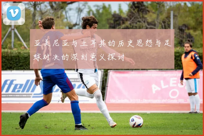 亚美尼亚与土耳其的历史恩怨与足球对决的深刻意义探讨