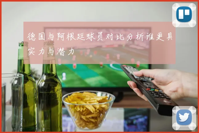 德国与阿根廷球员对比分析谁更具实力与潜力