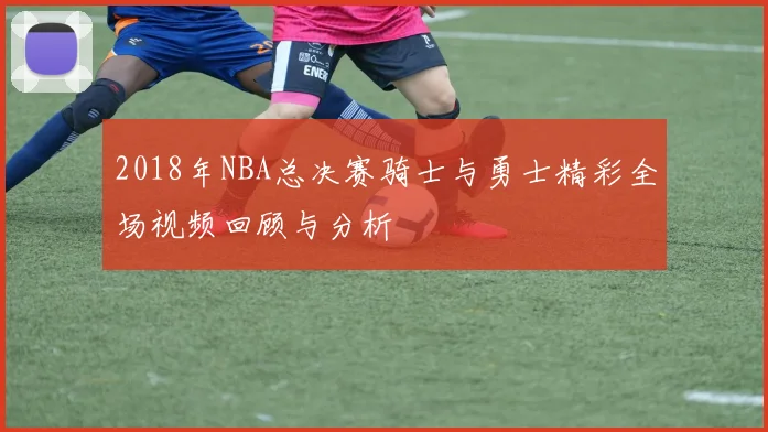 2018年NBA总决赛骑士与勇士精彩全场视频回顾与分析