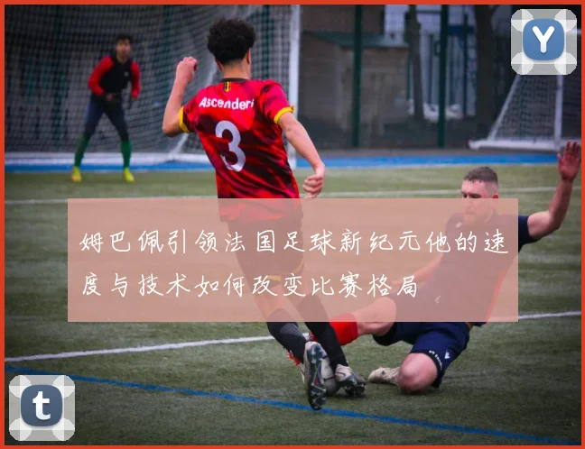 姆巴佩引领法国足球新纪元他的速度与技术如何改变比赛格局