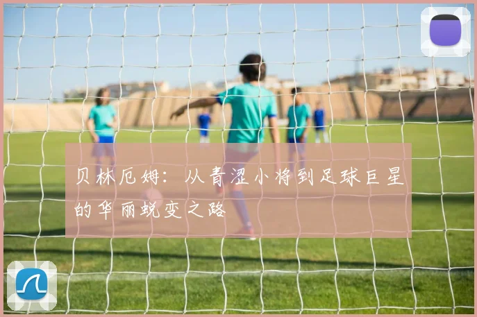 贝林厄姆：从青涩小将到足球巨星的华丽蜕变之路