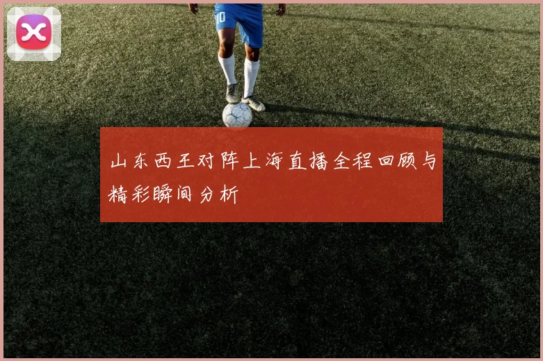 山东西王对阵上海直播全程回顾与精彩瞬间分析