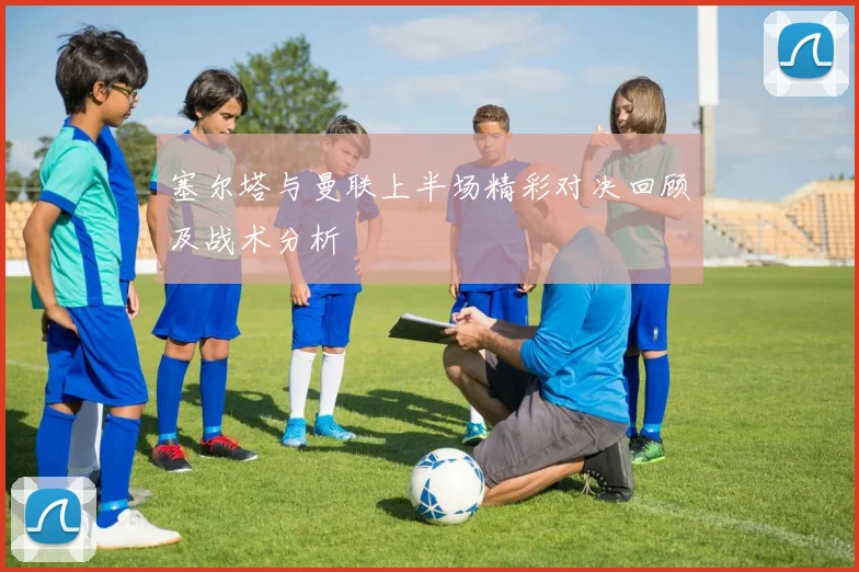 塞尔塔与曼联上半场精彩对决回顾及战术分析
